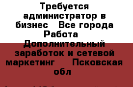 Требуется администратор в бизнес - Все города Работа » Дополнительный заработок и сетевой маркетинг   . Псковская обл.